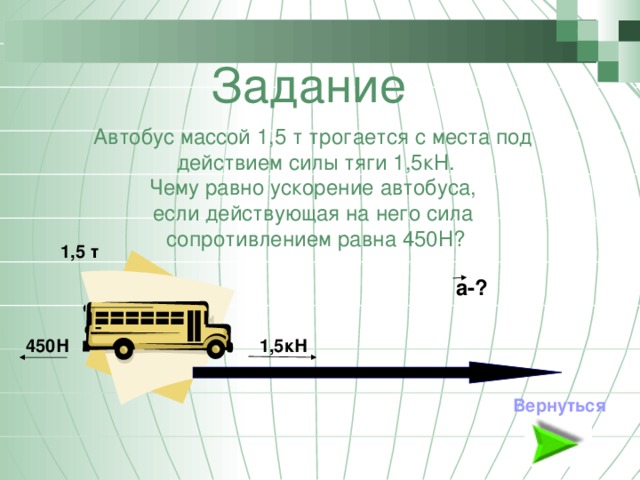 Задание Автобус массой 1,5 т трогается с места под действием силы тяги 1,5кН. Чему равно ускорение автобуса, если действующая на него сила сопротивлением равна 450Н? 1,5 т а-? 1,5кН 450Н Вернуться 