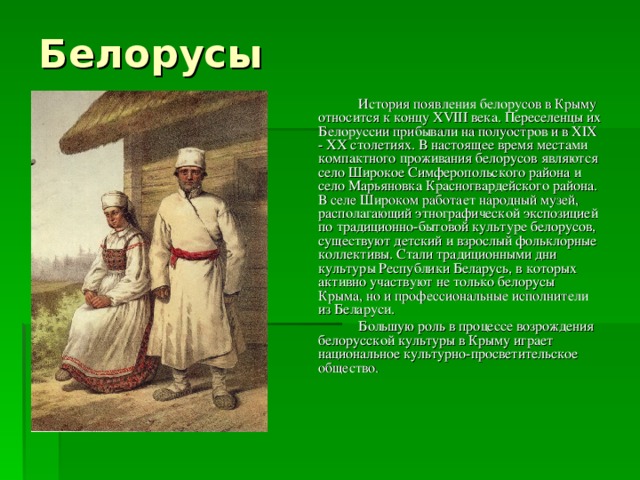 Белорусы   История появления белорусов в Крыму относится к концу XVIII века. Переселенцы их Белоруссии прибывали на полуостров и в XIX - XX столетиях. В настоящее время местами компактного проживания белорусов являются село Широкое Симферопольского района и село Марьяновка Красногвардейского района. В селе Широком работает народный музей, располагающий этнографической экспозицией по традиционно-бытовой культуре белорусов, существуют детский и взрослый фольклорные коллективы. Стали традиционными дни культуры Республики Беларусь, в которых активно участвуют не только белорусы Крыма, но и профессиональные исполнители из Беларуси.   Большую роль в процессе возрождения белорусской культуры в Крыму играет национальное культурно-просветительское общество. 