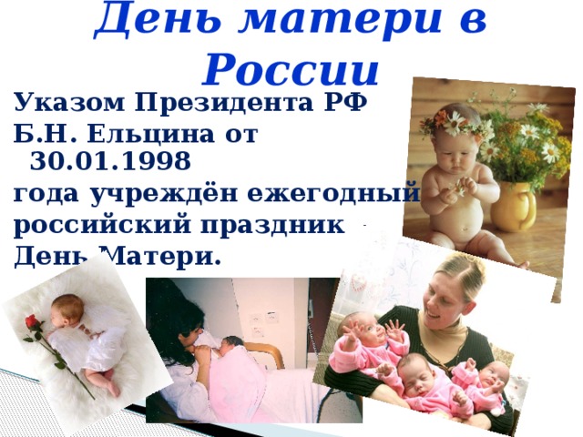 День матери в России Указом Президента РФ Б.Н. Ельцина от 30.01.1998 года учреждён ежегодный российский праздник – День Матери.    