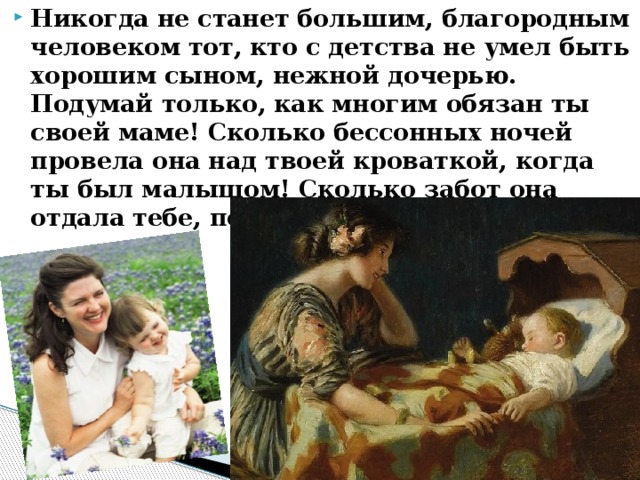 Никогда не станет большим, благородным человеком тот, кто с детства не умел быть хорошим сыном, нежной дочерью. Подумай только, как многим обязан ты своей маме! Сколько бессонных ночей провела она над твоей кроваткой, когда ты был малышом! Сколько забот она отдала тебе, пока ты подрос ! 