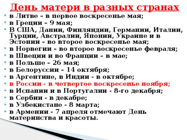 День матери в разных странах в Литве – в первое воскресенье мая; в Греции – 9 мая; В США, Дании, Финляндии, Германии, Италии, Турции, Австралии, Японии, Украине и в Эстонии – во второе воскресенье мая; в Норвегии – во второе воскресенье февраля; в Швеции и во Франции – в мае; в Польше – 26 мая; в Белоруссии – 14 октября; в Аргентине, в Индии - в октябре; в России  - в четвертое воскресенье ноября; в Испании и в Португалии - 8-го декабря; в Сербии - в декабре; в Узбекистане - 8 марта; в Армении - 7 апреля отмечают День материнства и красоты. 