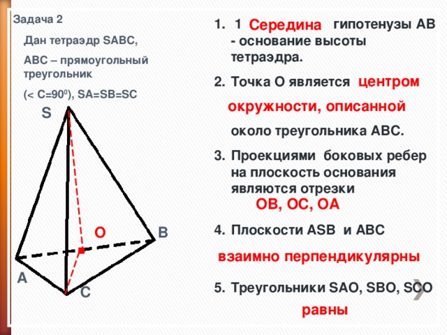 Задача 2 Середина  1 . гипотенузы AB - основание высоты тетраэдра. Точка О является    около треугольника ABC. Проекциями боковых ребер на плоскость основания являются отрезки   Плоскости ASB и ABC    Треугольники SAO, SBO, SCO  Дан тетраэдр SABC, ABC – прямоугольный треугольник (  C=90 0 ), SA=SB=SC центром окружности, описанной S OB, OC, OA . B O взаимно перпендикулярны  A C равны 