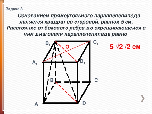 Задача 3  Основанием прямоугольного параллелепипеда является квадрат со стороной, равной 5 см. Расстояние от бокового ребра до скрещивающейся с ним диагонали параллелепипеда равно C 1 B 1 5 √2 /2 см О D 1 A 1 C B D A 