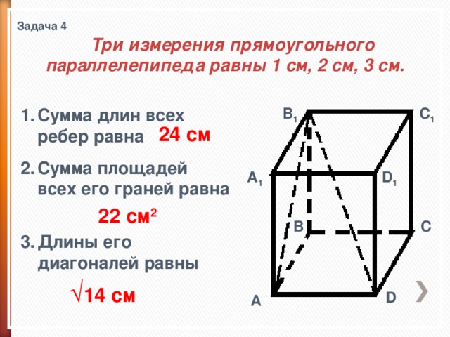 Задача 4  Три измерения прямоугольного параллелепипеда равны 1 см, 2 см, 3 см. B 1 C 1 Сумма длин всех ребер равна Сумма площадей всех его граней равна   Длины его диагоналей равны 24 см A 1 D 1 22 см 2 B C √ 14 см D A 