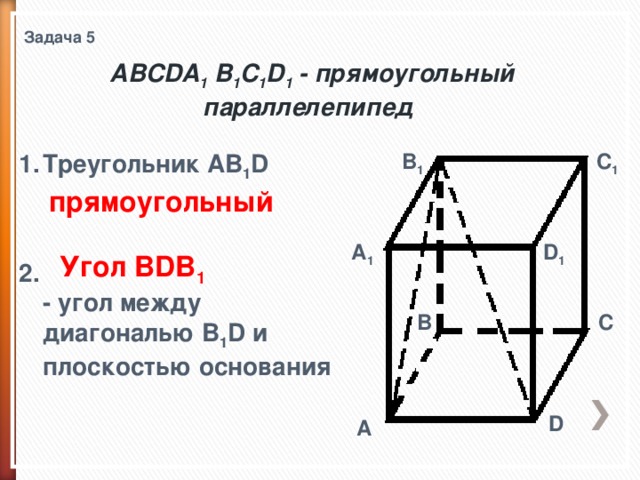 Задача 5 ABCDA 1 B 1 C 1 D 1 - прямоугольный параллелепипед  Треугольник AB 1 D    C 1 B 1 2.  - угол между диагональю B 1 D и плоскостью основания   прямоугольный A 1 D 1 Угол BDB 1 C B D A 