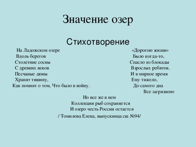 Значение озер Стихотворение  На Ладожском озере «Дорогою жизни»  Вдоль берегов Было когда-то,  Столетние сосны Спасло из блокады  С древних веков Взрослых ребяток.  Песчаные дюны И в мирное время  Хранят тишину, Ему тяжело, Как помнят о том, Что было в войну. До самого дна  Все загрязнено Но все же в нем  Коллекция рыб сохраняется  И озеро честь России остается / Томилова Елена, выпускница сш №94/ 