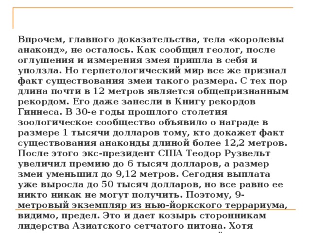  Впрочем, главного доказательства, тела «королевы анаконд», не осталось. Как сообщил геолог, после оглушения и измерения змея пришла в себя и уползла. Но герпетологический мир все же признал факт существования змеи такого размера. С тех пор длина почти в 12 метров является общепризнанным рекордом. Его даже занесли в Книгу рекордов Гиннеса. В 30-е годы прошлого столетия зоологическое сообщество объявило о награде в размере 1 тысячи долларов тому, кто докажет факт существования анаконды длиной более 12,2 метров. После этого экс-президент США Теодор Рузвельт увеличил премию до 6 тысяч долларов, а размер змеи уменьшил до 9,12 метров. Сегодня выплата уже выросла до 50 тысяч долларов, но все равно ее никто никак не могут получить. Поэтому, 9-метровый экземпляр из нью-йоркского террариума, видимо, предел. Это и дает козырь сторонникам лидерства Азиатского сетчатого питона. Хотя единственная змея вида, длину которой может оценить воочию, на один метр короче анаконды из Нью-Йорка. Питон живет в Филадельфийском зоопарке.   