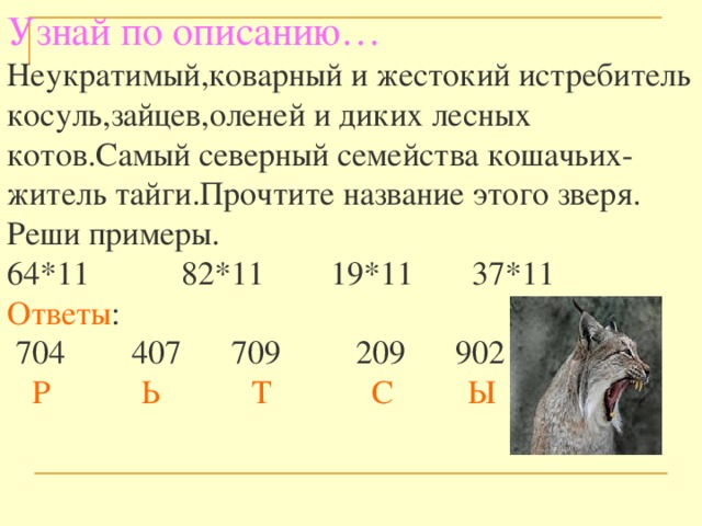 Узнай по описанию…  Неукратимый,коварный и жестокий истребитель косуль,зайцев,оленей и диких лесных котов.Самый северный семейства кошачьих-житель тайги.Прочтите название этого зверя. Реши примеры.  64*11 82*11 19*11 37*11  Ответы :  704 407 709 209 902   Р Ь Т С Ы 