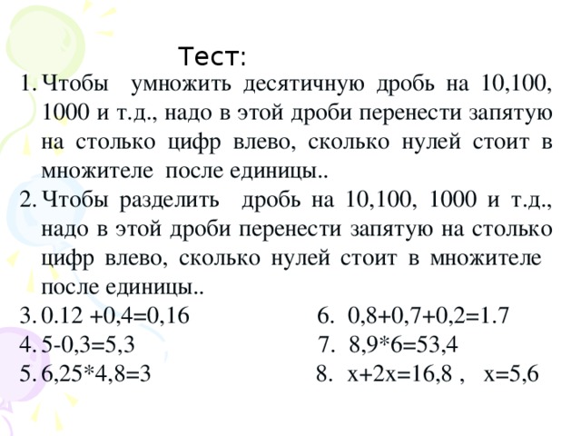 Тест : Тест: Чтобы умножить десятичную дробь на 10,100, 1000 и т.д., надо в этой дроби перенести запятую на столько цифр влево, сколько нулей стоит в множителе после единицы.. Чтобы разделить дробь на 10,100, 1000 и т.д., надо в этой дроби перенести запятую на столько цифр влево, сколько нулей стоит в множителе после единицы.. 0.12 +0,4=0,16 6. 0,8+0,7+0,2=1.7 5-0,3=5,3 7. 8,9*6=53,4 6,25*4,8=3 8. х+2х=16,8 , х=5,6  