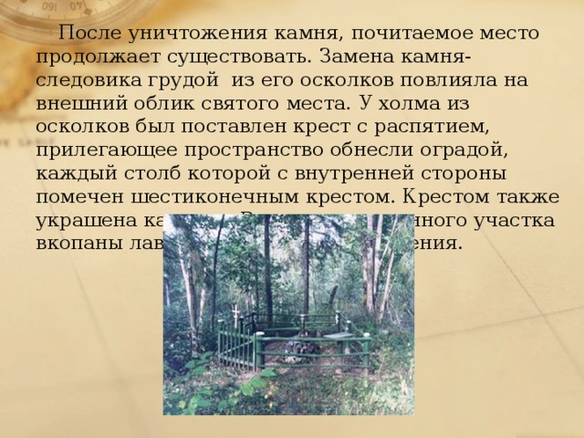 После уничтожения камня, почитаемое место продолжает существовать. Замена камня-следовика грудой из его осколков повлияла на внешний облик святого места. У холма из осколков был поставлен крест с распятием, прилегающее пространство обнесли оградой, каждый столб которой с внутренней стороны помечен шестиконечным крестом. Крестом также украшена калитка. Внутри огражденного участка вкопаны лавки и стол для богослужения. 