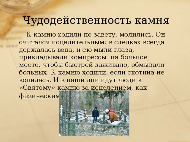 Чудодейственность камня К камню ходили по завету, молились. Он считался исцелительным: в следках всегда держалась вода, и ею мыли глаза, прикладывали компрессы на больное место, чтобы быстрей заживало, обмывали больных. К камню ходили, если скотина не водилась. И в наши дни идут люди к «Святому» камню за исцелением, как физическим, так и душевным.  