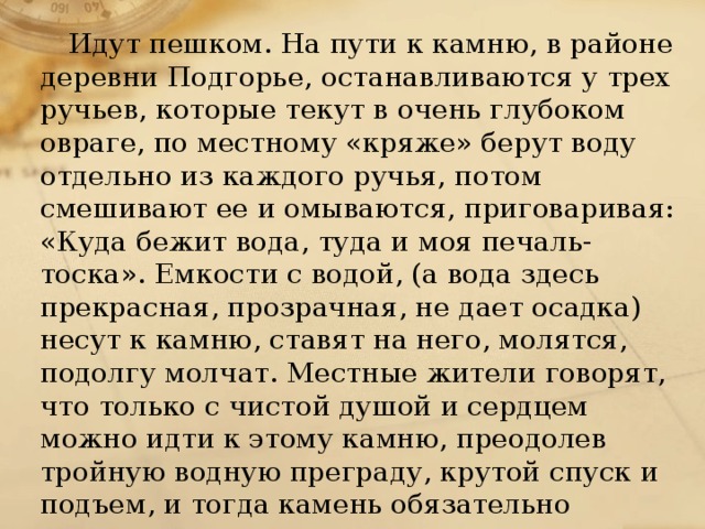 Идут пешком. На пути к камню, в районе деревни Подгорье, останавливаются у трех ручьев, которые текут в очень глубоком овраге, по местному «кряже» берут воду отдельно из каждого ручья, потом смешивают ее и омываются, приговаривая: «Куда бежит вода, туда и моя печаль-тоска». Емкости с водой, (а вода здесь прекрасная, прозрачная, не дает осадка) несут к камню, ставят на него, молятся, подолгу молчат. Местные жители говорят, что только с чистой душой и сердцем можно идти к этому камню, преодолев тройную водную преграду, крутой спуск и подъем, и тогда камень обязательно поможет. 