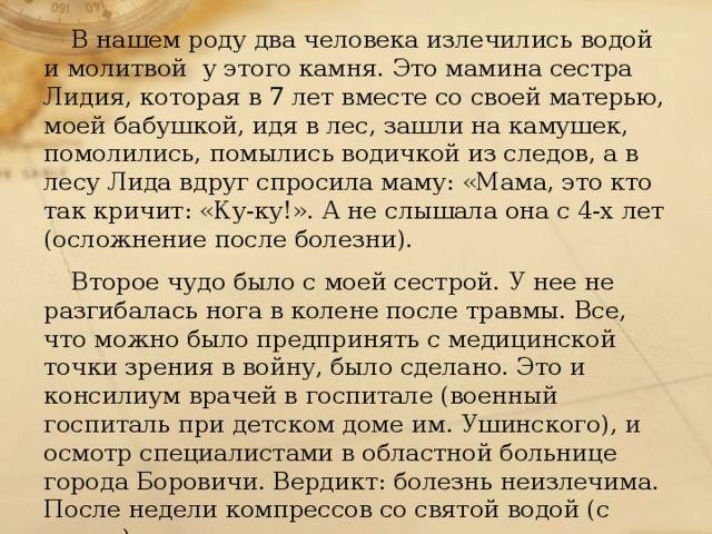 В нашем роду два человека излечились водой и молитвой у этого камня. Это мамина сестра Лидия, которая в 7 лет вместе со своей матерью, моей бабушкой, идя в лес, зашли на камушек, помолились, помылись водичкой из следов, а в лесу Лида вдруг спросила маму: «Мама, это кто так кричит: «Ку-ку!». А не слышала она с 4-х лет (осложнение после болезни). Второе чудо было с моей сестрой. У нее не разгибалась нога в колене после травмы. Все, что можно было предпринять с медицинской точки зрения в войну, было сделано. Это и консилиум врачей в госпитале (военный госпиталь при детском доме им. Ушинского), и осмотр специалистами в областной больнице города Боровичи. Вердикт: болезнь неизлечима. После недели компрессов со святой водой (с камня), мама снесла мою сестру на «заклюках» к камню, где они помолились, помыли ногу-колено и обратно вернулись на своих ногах (с трудом, с отдыхом) и больше об этом недуге не вспоминали.   