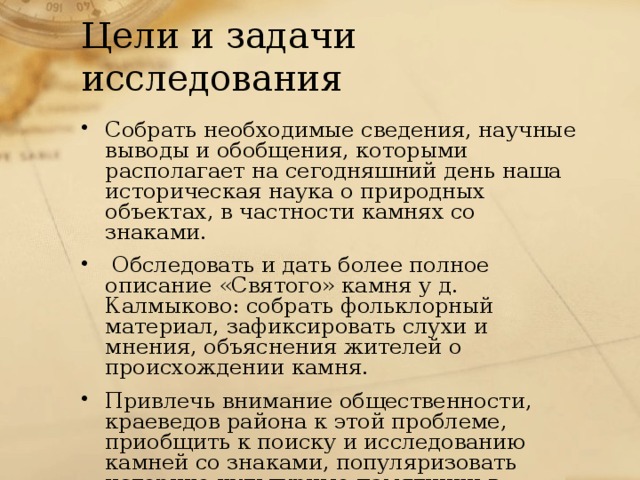 Цели и задачи исследования Собрать необходимые сведения, научные выводы и обобщения, которыми располагает на сегодняшний день наша историческая наука о природных объектах, в частности камнях со знаками.  Обследовать и дать более полное описание «Святого» камня у д. Калмыково: собрать фольклорный материал, зафиксировать слухи и мнения, объяснения жителей о происхождении камня. Привлечь внимание общественности, краеведов района к этой проблеме, приобщить к поиску и исследованию камней со знаками, популяризовать историко-культурные памятники в печати 