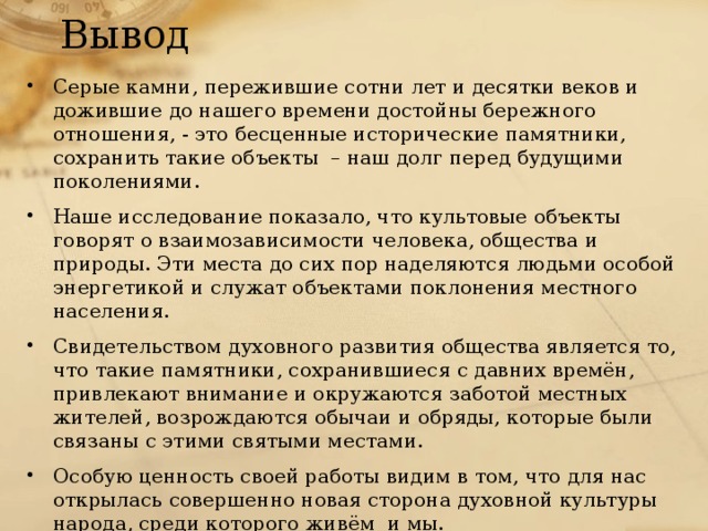 Вывод Серые камни, пережившие сотни лет и десятки веков и дожившие до нашего времени достойны бережного отношения, - это бесценные исторические памятники, сохранить такие объекты – наш долг перед будущими поколениями. Наше исследование показало, что культовые объекты говорят о взаимозависимости человека, общества и природы. Эти места до сих пор наделяются людьми особой энергетикой и служат объектами поклонения местного населения. Свидетельством духовного развития общества является то, что такие памятники, сохранившиеся с давних времён, привлекают внимание и окружаются заботой местных жителей, возрождаются обычаи и обряды, которые были связаны с этими святыми местами. Особую ценность своей работы видим в том, что для нас открылась совершенно новая сторона духовной культуры народа, среди которого живём и мы. 