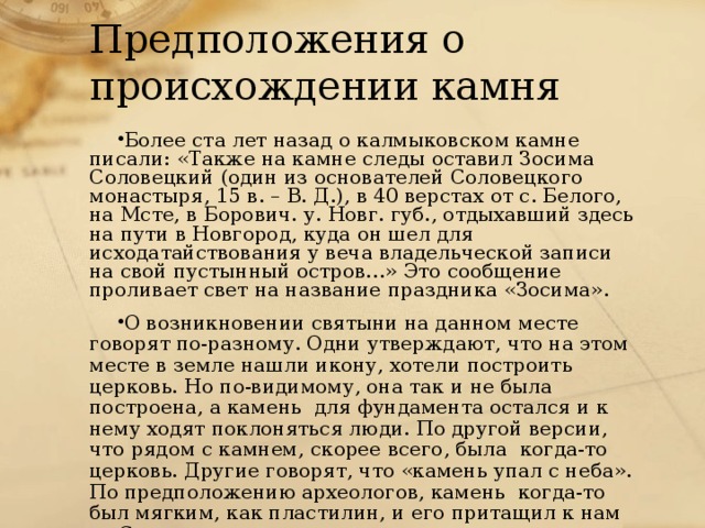 Предположения о происхождении камня Более ста лет назад о калмыковском камне писали: «Также на камне следы оставил Зосима Соловецкий (один из основателей Соловецкого монастыря, 15 в. – В. Д.), в 40 верстах от с. Белого, на Мсте, в Борович. у. Новг. губ., отдыхавший здесь на пути в Новгород, куда он шел для исходатайствования у веча владельческой записи на свой пустынный остров…» Это сообщение проливает свет на название праздника «Зосима». О возникновении святыни на данном месте говорят по-разному. Одни утверждают, что на этом месте в земле нашли икону, хотели построить церковь. Но по-видимому, она так и не была построена, а камень для фундамента остался и к нему ходят поклоняться люди. По другой версии, что рядом с камнем, скорее всего, была когда-то церковь. Другие говорят, что «камень упал с неба». По предположению археологов, камень когда-то был мягким, как пластилин, и его притащил к нам со Скандинавского полуострова ледник. 