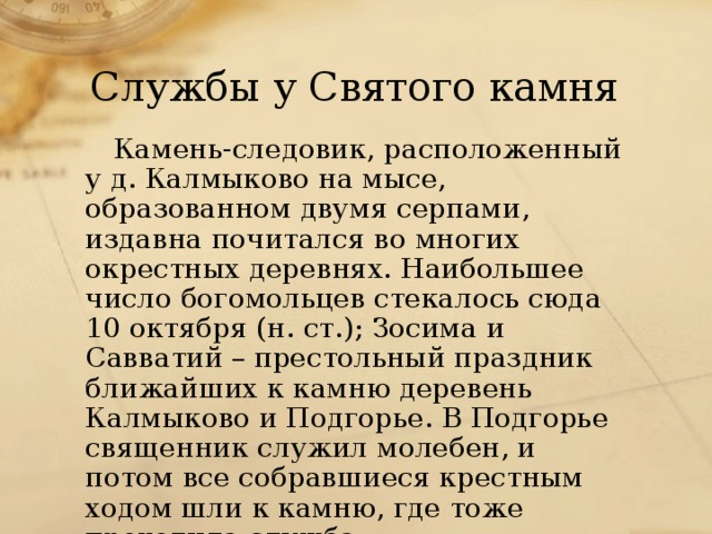 Службы у Святого камня Камень-следовик, расположенный у д. Калмыково на мысе, образованном двумя серпами, издавна почитался во многих окрестных деревнях. Наибольшее число богомольцев стекалось сюда 10 октября (н. ст.); Зосима и Савватий – престольный праздник ближайших к камню деревень Калмыково и Подгорье. В Подгорье священник служил молебен, и потом все собравшиеся крестным ходом шли к камню, где тоже проходила служба. 