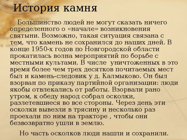 История камня Большинство людей не могут сказать ничего определенного о «начале» возникновения святыни. Возможно, такая ситуация связана с тем, что камень не сохранился до наших дней. В конце 1950-х годов по Новгородской области прокатилась волна мероприятий по борьбе с местными культами. В числе уничтоженных в это время более чем трех десятков почитаемых мест был и камень-следовик у д. Калмыково. Он  был взорван по приказу партийной организации: люди якобы отвлекались от работы. Взорвали рано утром, к обеду народ собрал осколки, разлетевшиеся во все стороны. Через день эти осколки вывезли в трясину и несколько раз проехали по ним на тракторе , чтобы они безвозвратно ушли в землю.  Но часть осколков люди нашли и сохранили. Всех людей, которые издали приказ о взрыве камня и тех, которые исполняли этот приказ, по словам местных жителей Господь Бог покарал. 