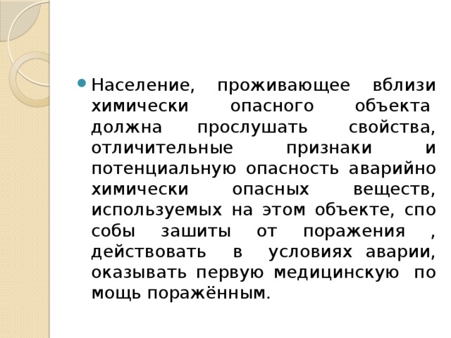 Население, проживающее вблизи химически опасного объекта  должна прослушать  свойства, отличительные призна­ки и потенциальную опасность аварийно химически опасных веществ, используемых на этом объекте, спо­собы зашиты от поражения , действовать в условиях аварии, оказывать первую медицинскую  по­мощь поражённым. 