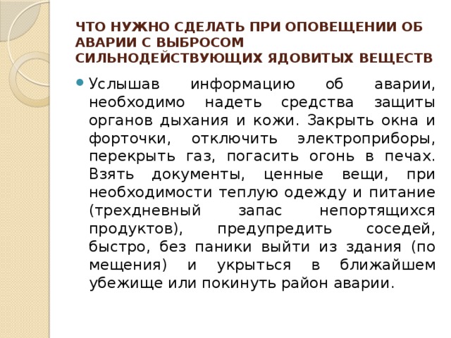 ЧТО НУЖНО СДЕЛАТЬ ПРИ ОПОВЕЩЕНИИ ОБ АВАРИИ С ВЫБРОСОМ СИЛЬНОДЕЙСТВУЮЩИХ ЯДОВИТЫХ ВЕЩЕСТВ Услышав информацию об аварии, необходимо надеть средства защиты органов дыхания и кожи. Закрыть ок­на и форточки, отключить электроприборы, перекрыть газ, погасить огонь в печах. Взять документы, ценные вещи, при необходимости теплую одежду и питание (трехдневный запас непортящихся продуктов), предуп­редить соседей, быстро, без паники выйти из здания (по­мещения) и укрыться в ближайшем убежище или поки­нуть район аварии. 