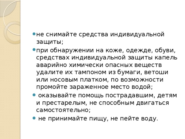 не снимайте средства индивидуальной защиты; при обнаружении на коже, одежде, обуви, средст­вах индивидуальной защиты капель аварийно хи­мически опасных веществ удалите их тампоном из бумаги, ветоши или носовым платком, по воз­можности промойте зараженное место водой;  оказывайте помощь пострадавшим, детям и преста­релым, не способным двигаться самостоятельно;  не принимайте пищу, не пейте воду. 