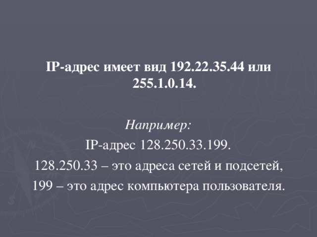 IP-адрес имеет вид 192.22.35.44 или 255.1.0.14.  Например: IP-адрес 128.250.33.199. 128.250.33 – это адреса сетей и подсетей, 199 – это адрес компьютера пользователя. 