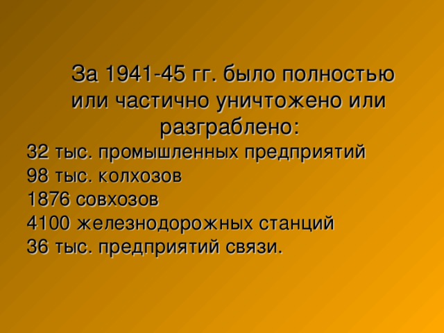  За 1941-45 гг. было полностью  или частично уничтожено или    разграблено:  32 тыс. промышленных предприятий  98 тыс. колхозов  1876 совхозов  4100 железнодорожных станций  36 тыс. предприятий связи. 