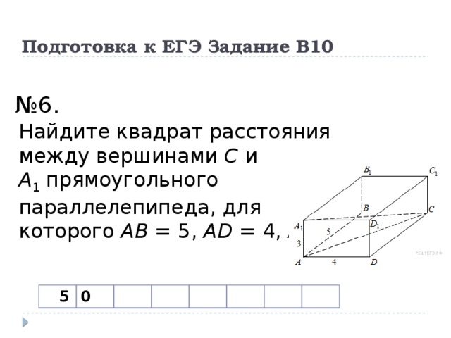 Подготовка к ЕГЭ Задание В10   № 6. Найдите квадрат расстояния между вершинами  C  и A 1  прямоугольного параллелепипеда, для которого  AB  = 5,  AD  = 4,  AA 1 =3.  5 0 