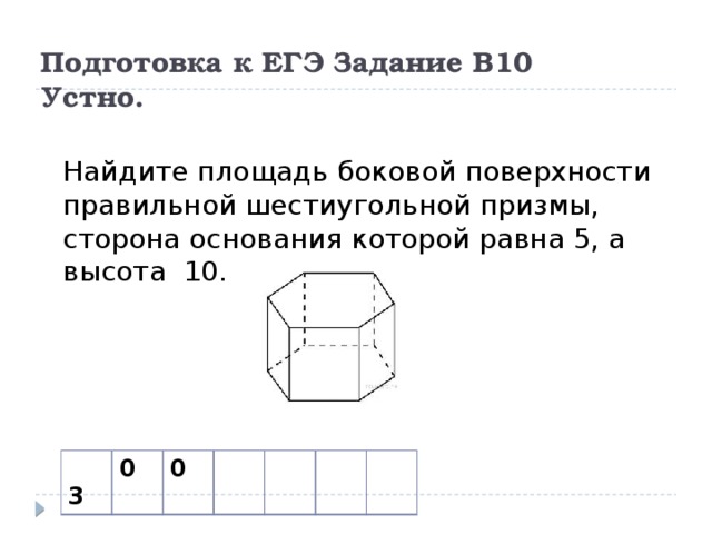 Подготовка к ЕГЭ Задание В10  Устно. Найдите площадь боковой поверхности правильной шестиугольной призмы, сторона основания которой равна 5, а высота 10.  3 0 0 