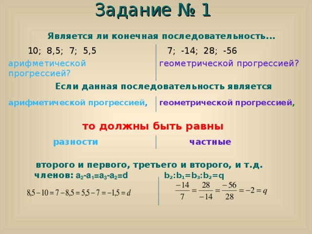 Задание № 1  Является ли конечная последовательность...    Если данная последовательность является   то должны быть равны  второго и первого, третьего и второго, и т . д . членов :  a 2 -a 1 =a 3 -a 2 =d  b 2 :b 1 =b 3 :b 2 =q     10 ;   8 ,5; 7; 5,5 арифметической прогрессией ?   7; -1 4 ; 28 ; - 56 геометрической прогрессией ? арифметической прогрессией , геометрической прогрессией ,   разности   частные 