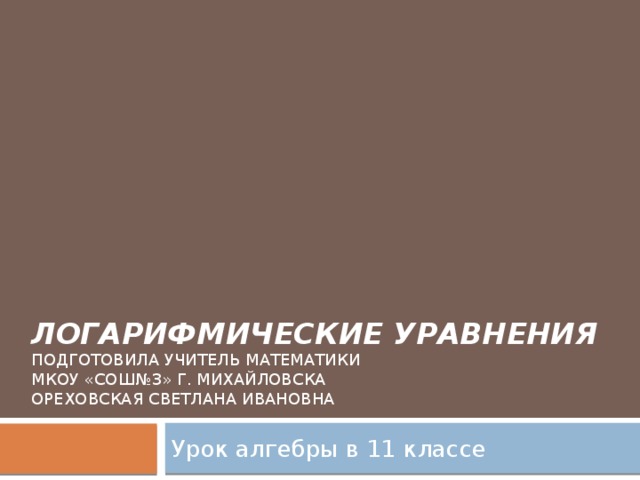 Логарифмические уравнения  Подготовила учитель математики  МКОУ «СОШ№3» г. Михайловска  Ореховская Светлана Ивановна Урок алгебры в 11 классе 