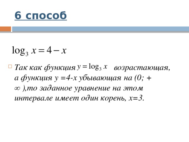 6 способ Так как функция возрастающая, а функция у =4-х убывающая на (0; + ∞ ),то заданное уравнение на этом интервале имеет один корень, х=3. 