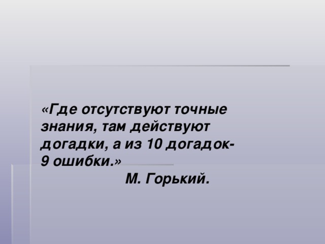   «Где отсутствуют точные знания, там действуют догадки, а из 10 догадок- 9 ошибки.»  М. Горький. 