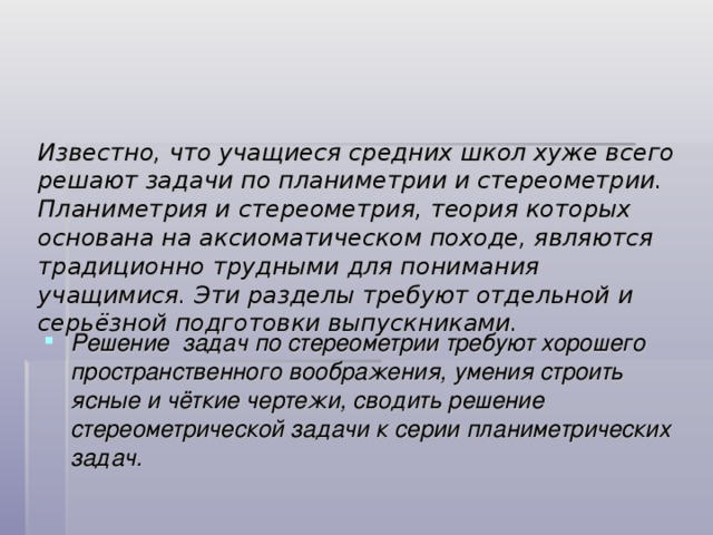 Известно, что учащиеся средних школ хуже всего решают задачи по планиметрии и стереометрии. Планиметрия и стереометрия, теория которых основана на аксиоматическом походе, являются традиционно трудными для понимания учащимися. Эти разделы требуют отдельной и серьёзной подготовки выпускниками.   Решение задач по стереометрии требуют хорошего пространственного воображения, умения строить ясные и чёткие чертежи, сводить решение стереометрической задачи к серии планиметрических задач. 