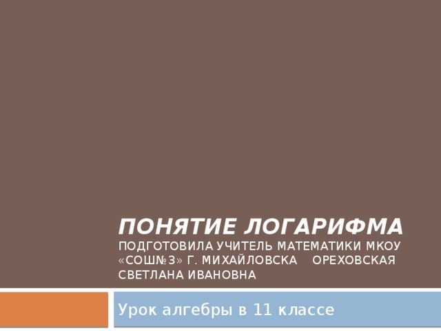 Понятие логарифма  Подготовила учитель математики МКОУ «СОШ№3» г. Михайловска Ореховская Светлана Ивановна Урок алгебры в 11 классе 