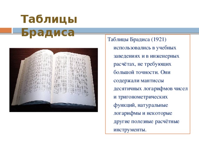 Таблицы Брадиса Таблицы Брадиса (1921) использовались в учебных заведениях и в инженерных расчётах, не требующих большой точности. Они содержали мантиссы десятичных логарифмов чисел и тригонометрических функций, натуральные логарифмы и некоторые другие полезные расчётные инструменты. 