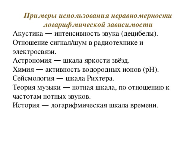Примеры использования неравномерности логарифмической зависимости Акустика — интенсивность звука (децибелы). Отношение сигнал/шум в радиотехнике и электросвязи. Астрономия — шкала яркости звёзд. Химия — активность водородных ионов (pH). Сейсмология — шкала Рихтера. Теория музыки — нотная шкала, по отношению к частотам нотных звуков. История — логарифмическая шкала времени. 