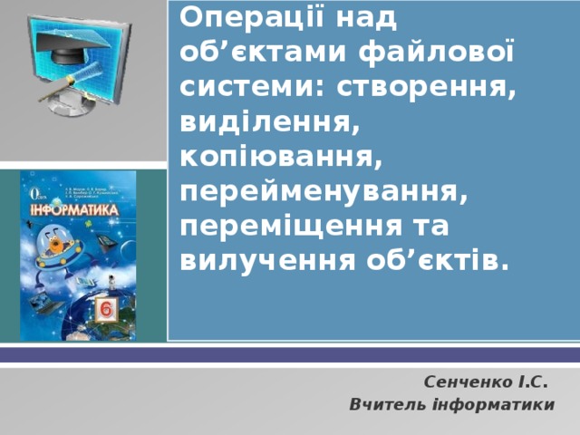 Операції над об’єктами файлової системи: створення, виділення, копіювання, перейменування, переміщення та вилучення об’єктів. Сенченко І.С. Вчитель інформатики 