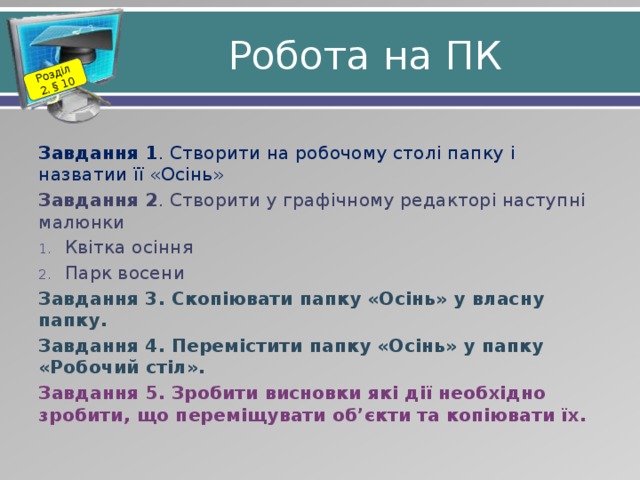 Розділ 2. § 10 Робота на ПК Завдання 1 . Створити на робочому столі папку і назватии її «Осінь» Завдання 2 . Створити у графічному редакторі наступні малюнки Квітка осіння Парк восени Завдання 3. Скопіювати папку «Осінь» у власну папку. Завдання 4. Перемістити папку «Осінь» у папку «Робочий стіл». Завдання 5. Зробити висновки які дії необхідно зробити, що переміщувати об’єкти та копіювати їх. 