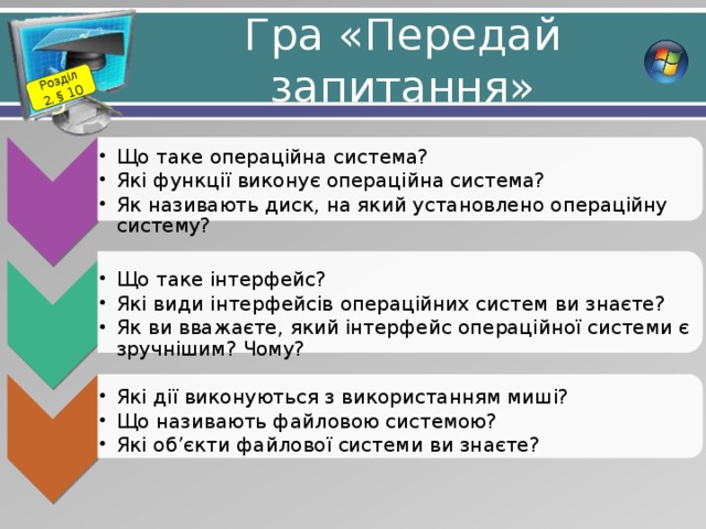 Розділ 2. § 10 Що таке операційна система? Які функції виконує операційна система? Як називають диск, на який установлено операційну систему? Що таке операційна система? Які функції виконує операційна система? Як називають диск, на який установлено операційну систему? Що таке інтерфейс? Які види інтерфейсів операційних систем ви знаєте? Як ви вважаєте, який інтерфейс операційної системи є зручнішим? Чому? Що таке інтерфейс? Які види інтерфейсів операційних систем ви знаєте? Як ви вважаєте, який інтерфейс операційної системи є зручнішим? Чому? Які дії виконуються з використанням миші? Що називають файловою системою? Які об’єкти файлової системи ви знаєте? Які дії виконуються з використанням миші? Що називають файловою системою? Які об’єкти файлової системи ви знаєте? Гра «Передай запитання» 