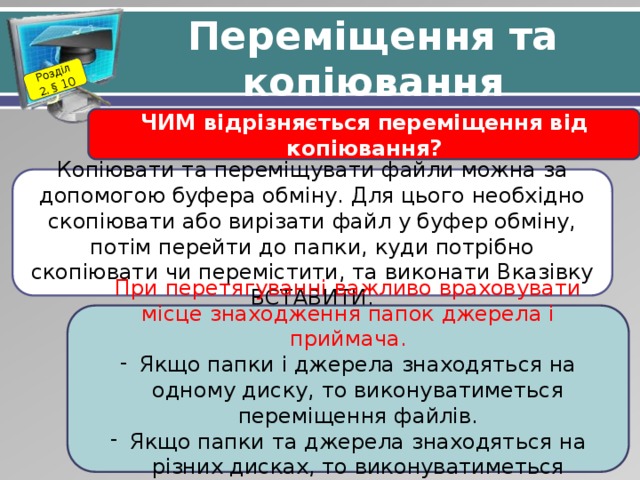 Розділ 2. § 10 Переміщення та копіювання ЧИМ відрізняється переміщення від копіювання? Копіювати та переміщувати файли можна за допомогою буфера обміну. Для цього необхідно скопіювати або вирізати файл у буфер обміну, потім перейти до папки, куди потрібно скопіювати чи перемістити, та виконати Вказівку ВСТАВИТИ. При перетягуванні важливо враховувати місце знаходження папок джерела і приймача. Якщо папки і джерела знаходяться на одному диску, то виконуватиметься переміщення файлів. Якщо папки та джерела знаходяться на різних дисках, то виконуватиметься копіювання об’єктів. 