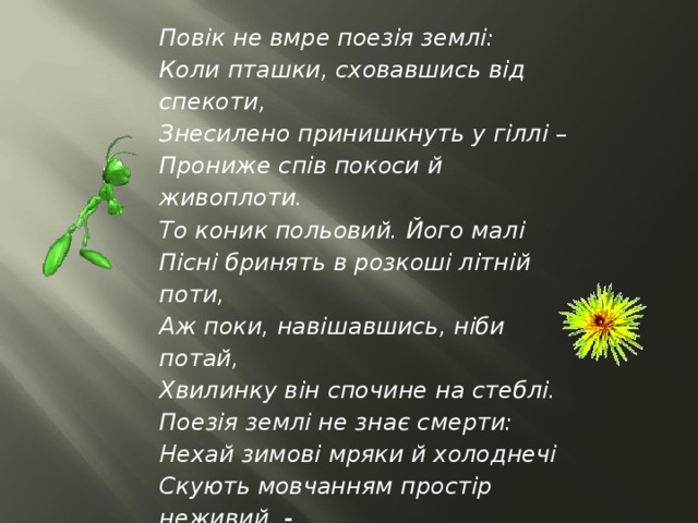 Повік не вмре поезія землі: Коли пташки, сховавшись від спекоти, Знесилено принишкнуть у гіллі – Прониже спів покоси й живоплоти. То коник польовий. Його малі Пісні бринять в розкоші літній поти, Аж поки, навішавшись, ніби потай, Хвилинку він спочине на стеблі. Поезія землі не знає смерти: Нехай зимові мряки й холоднечі Скують мовчанням простір неживий, - Забувшися, подумаєш тепер ти, Коли в теплі цвіркун озветься з печі, Що то – на лузі коник польовий.   (переклад Г.Кочур) 