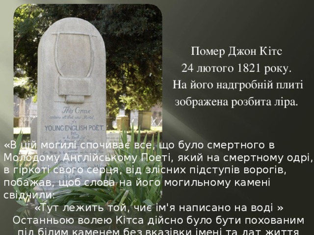 Помер Джон Кітс 24 лютого 1821 року. На його надгробній плиті зображена розбита ліра. «В цій могилі спочиває все, що було смертного в Молодому Англійському Поеті, який на смертному одрі, в гіркоті свого серця, від злісних підступів ворогів, побажав, щоб слова на його могильному камені свідчили: «Тут лежить той, чиє ім'я написано на воді »  Останньою волею Кітса дійсно було бути похованим під білим каменем без вказівки імені та дат життя 