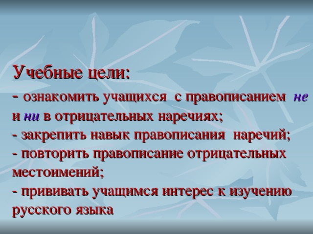   Учебные цели:  - ознакомить учащихся с правописанием не и ни в отрицательных наречиях;  - закрепить навык правописания наречий;  - повторить правописание отрицательных местоимений;  - прививать учащимся интерес к изучению русского языка   