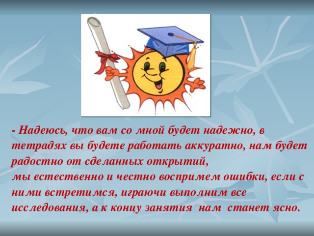 - Надеюсь, что вам со мной будет надежно, в тетрадях вы будете работать аккуратно, нам будет радостно от сделанных открытий, мы естественно и честно воспримем ошибки, если с ними встретимся, играючи выполним все исследования, а к концу занятия нам станет ясно. 