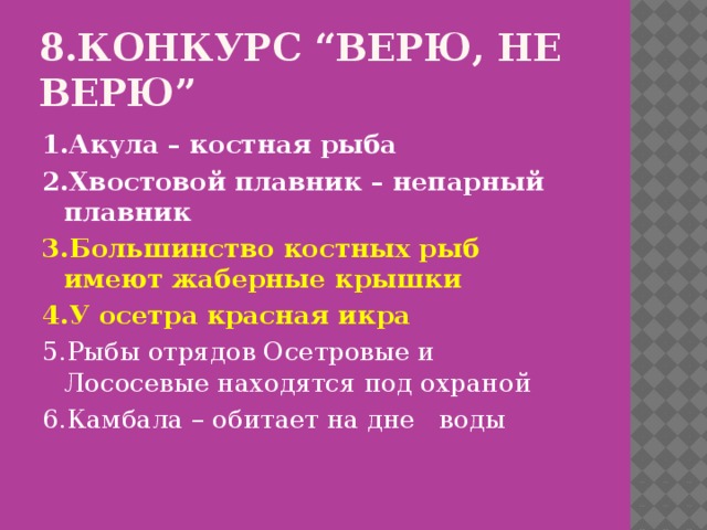 8.Конкурс “Верю, не верю” 1.Акула – костная рыба 2.Хвостовой плавник – непарный плавник 3.Большинство костных рыб имеют жаберные крышки 4.У осетра красная икра 5.Рыбы отрядов Осетровые и Лососевые находятся под охраной 6.Камбала – обитает на дне воды 