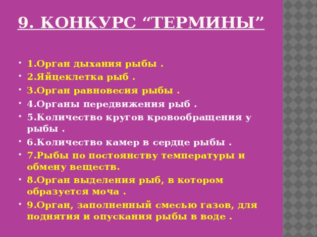 9. Конкурс “Термины”   1.Орган дыхания рыбы . 2.Яйцеклетка рыб . 3.Орган равновесия рыбы . 4.Органы передвижения рыб . 5.Количество кругов кровообращения у рыбы . 6.Количество камер в сердце рыбы . 7.Рыбы по постоянству температуры и обмену веществ. 8.Орган выделения рыб, в котором образуется моча . 9.Орган, заполненный смесью газов, для поднятия и опускания рыбы в воде . 