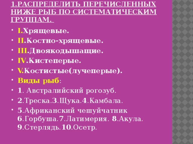 1.Распределить перечисленных ниже рыб по систематическим группам.   I. Хрящевые. II .Костно-хрящевые. III .Двоякодышащие. IV .Кистеперые. V. Костистые(лучеперые). Виды рыб : 1 . Австралийский рогозуб. 2 .Треска. 3 .Щука. 4 .Камбала. 5 .Африканский чешуйчатник 6 .Горбуша. 7 .Латимерия. 8 .Акула. 9 .Стерлядь. 10 .Осетр. 