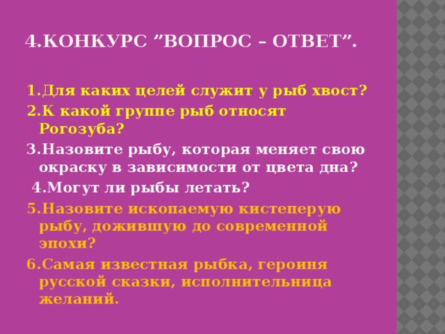 4.Конкурс ”Вопрос – ответ”.   1.Для каких целей служит у рыб хвост? 2.К какой группе рыб относят Рогозуба? 3.Назовите рыбу, которая меняет свою окраску в зависимости от цвета дна?  4.Могут ли рыбы летать? 5.Назовите ископаемую кистеперую рыбу, дожившую до современной эпохи? 6.Самая известная рыбка, героиня русской сказки, исполнительница желаний. 