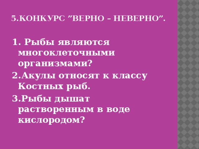 5.Конкурс ”Верно – неверно”.   1. Рыбы являются многоклеточными организмами? 2.Акулы относят к классу Костных рыб. 3.Рыбы дышат растворенным в воде кислородом? 